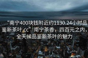 “南寧400塊錢附近約1130.24小時品鑒新茶葉.cc”南寧茶香，四百元之內，全天候品鑒新茶葉的魅力