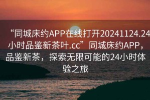 “同城床約APP在線打開20241124.24小時品鑒新茶葉.cc”同城床約APP，品鑒新茶，探索無限可能的24小時體驗之旅