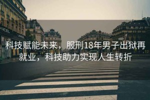 科技賦能未來，服刑18年男子出獄再就業，科技助力實現人生轉折