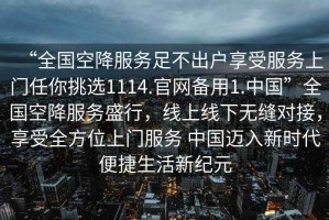 “全國空降服務(wù)足不出戶享受服務(wù)上門任你挑選1114.官網(wǎng)備用1.中國”全國空降服務(wù)盛行，線上線下無縫對接，享受全方位上門服務(wù) 中國邁入新時(shí)代便捷生活新紀(jì)元