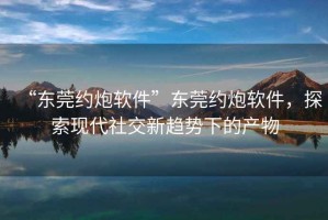 “東莞約炮軟件”東莞約炮軟件，探索現代社交新趨勢下的產物