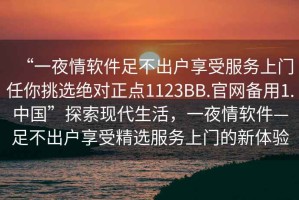 “一夜情軟件足不出戶享受服務(wù)上門任你挑選絕對(duì)正點(diǎn)1123BB.官網(wǎng)備用1.中國(guó)”探索現(xiàn)代生活，一夜情軟件—足不出戶享受精選服務(wù)上門的新體驗(yàn)