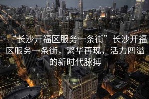 “長沙開福區服務一條街”長沙開福區服務一條街，繁華再現，活力四溢的新時代脈搏