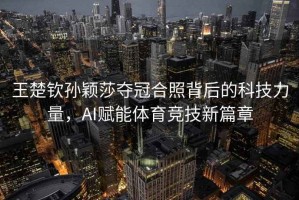 王楚欽孫穎莎奪冠合照背后的科技力量，AI賦能體育競技新篇章