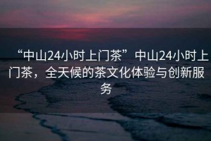“中山24小時上門茶”中山24小時上門茶，全天候的茶文化體驗與創新服務