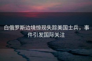 白俄羅斯邊境驚現(xiàn)失蹤美國士兵，事件引發(fā)國際關(guān)注