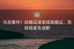 烏龍事件！結(jié)婚證誤發(fā)成離婚證，民政局緊急道歉