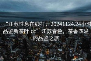 “江蘇性息在線打開20241124.24小時品鑒新茶葉.cc”江蘇春色，茶香四溢的品鑒之旅