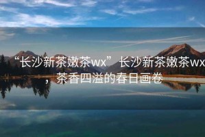 “長沙新茶嫩茶wx”長沙新茶嫩茶wx，茶香四溢的春日畫卷