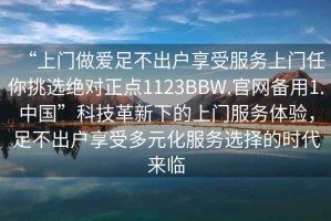 “上門做愛足不出戶享受服務(wù)上門任你挑選絕對(duì)正點(diǎn)1123BBW.官網(wǎng)備用1.中國”科技革新下的上門服務(wù)體驗(yàn)，足不出戶享受多元化服務(wù)選擇的時(shí)代來臨
