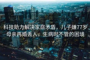科技助力解決家庭矛盾，兒子嫌77歲母親再婚丟人，生病時不管的困境