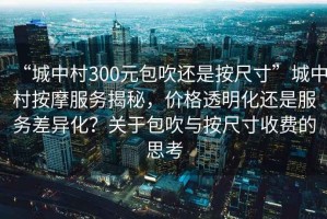 “城中村300元包吹還是按尺寸”城中村按摩服務揭秘，價格透明化還是服務差異化？關于包吹與按尺寸收費的思考