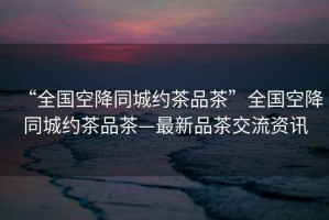 “全國空降同城約茶品茶”全國空降同城約茶品茶—最新品茶交流資訊