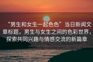 “男生和女生一起色色”當日新聞文章標題，男生與女生之間的色彩世界，探索共同興趣與情感交流的新篇章