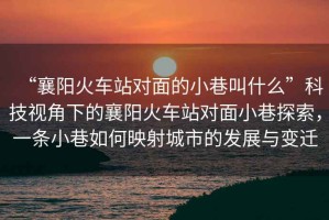 “襄陽火車站對面的小巷叫什么”科技視角下的襄陽火車站對面小巷探索，一條小巷如何映射城市的發展與變遷