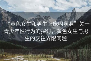 “黃色女生和男生上床啊啊啊”關于青少年性行為的探討，黃色女生與男生的交往界限問題