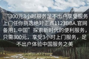“300元3小時服務足不出戶享受服務上門任你挑選絕對正點1123BBA.官網備用1.中國”探索新時代的便利服務，只需300元，享受3小時上門服務，足不出戶體驗中國服務之美