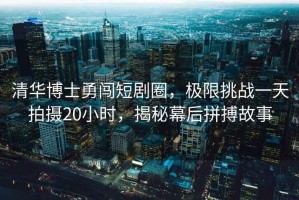 清華博士勇闖短劇圈，極限挑戰一天拍攝20小時，揭秘幕后拼搏故事