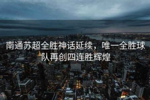 南通蘇超全勝神話延續，唯一全勝球隊再創四連勝輝煌