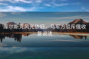 庫爾斯克風光依舊，烏軍方駁斥俄收復說法