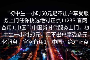 “初中生一小時(shí)50元足不出戶享受服務(wù)上門任你挑選絕對(duì)正點(diǎn)1123S.官網(wǎng)備用1.中國(guó)”中國(guó)新時(shí)代服務(wù)上門，初中生一小時(shí)50元，足不出戶享受多元化服務(wù)，官網(wǎng)備用1，中國(guó)，絕對(duì)正點(diǎn)！
