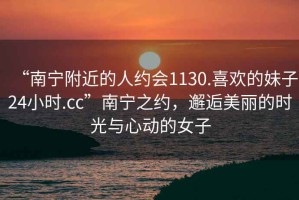 “南寧附近的人約會1130.喜歡的妹子24小時.cc”南寧之約，邂逅美麗的時光與心動的女子