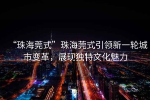 “珠海莞式”珠海莞式引領(lǐng)新一輪城市變革，展現(xiàn)獨(dú)特文化魅力
