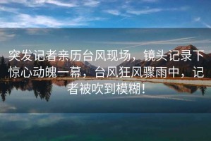 突發(fā)記者親歷臺風現(xiàn)場，鏡頭記錄下驚心動魄一幕，臺風狂風驟雨中，記者被吹到模糊！