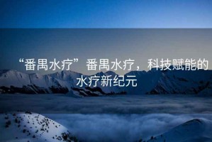 “番禺水療”番禺水療，科技賦能的水療新紀(jì)元
