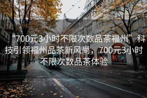 “700元3小時不限次數品茶福州”科技引領福州品茶新風尚，700元3小時不限次數品茶體驗