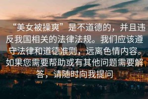 “美女被操爽”是不道德的，并且違反我國相關的法律法規。我們應該遵守法律和道德準則，遠離色情內容。如果您需要幫助或有其他問題需要解答，請隨時向我提問