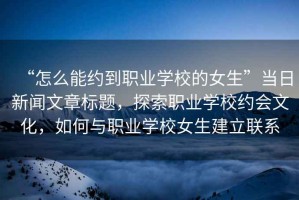 “怎么能約到職業(yè)學(xué)校的女生”當(dāng)日新聞文章標(biāo)題，探索職業(yè)學(xué)校約會(huì)文化，如何與職業(yè)學(xué)校女生建立聯(lián)系