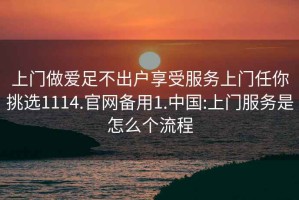 上門做愛足不出戶享受服務(wù)上門任你挑選1114.官網(wǎng)備用1.中國:上門服務(wù)是怎么個(gè)流程