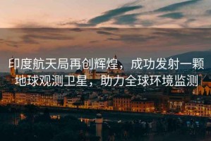 印度航天局再創(chuàng)輝煌，成功發(fā)射一顆地球觀測衛(wèi)星，助力全球環(huán)境監(jiān)測