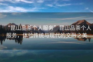 “昆山品茶個人服務”昆山品茶個人服務，體驗傳統與現代的交融之美