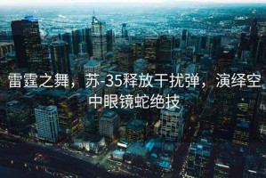 雷霆之舞，蘇-35釋放干擾彈，演繹空中眼鏡蛇絕技