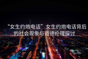 “女生約炮電話”女生約炮電話背后的社會現象與道德倫理探討