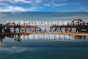 “北京莞式1130.24小時品鑒新茶葉.cc”茶香四溢的北京莞式品鑒之旅，一場關于新茶葉的探尋與體驗