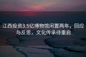 江西投資3.5億博物館閑置兩年，回應與反思，文化傳承待重啟