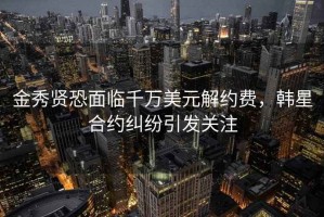 金秀賢恐面臨千萬美元解約費，韓星合約糾紛引發關注
