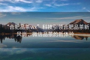 “合肥品茶wx”科技引領合肥品茶新風尚，微信品茶的新體驗