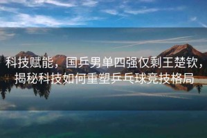科技賦能，國乒男單四強僅剩王楚欽，揭秘科技如何重塑乒乓球競技格局