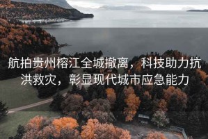 航拍貴州榕江全城撤離，科技助力抗洪救災(zāi)，彰顯現(xiàn)代城市應(yīng)急能力