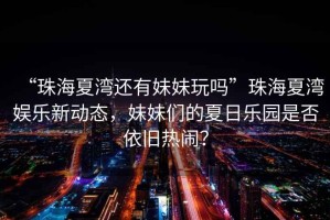 “珠海夏灣還有妹妹玩嗎”珠海夏灣娛樂新動態(tài)，妹妹們的夏日樂園是否依舊熱鬧？