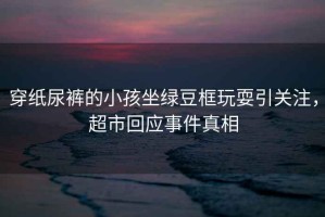 穿紙尿褲的小孩坐綠豆框玩耍引關注，超市回應事件真相