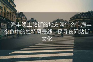 “海豐晚上站街的地方叫什么”海豐夜色中的獨特風景線—探尋夜間站街文化
