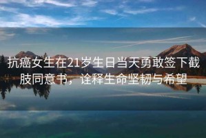 抗癌女生在21歲生日當(dāng)天勇敢簽下截肢同意書，詮釋生命堅(jiān)韌與希望