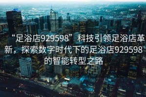 “足浴店929598”科技引領足浴店革新，探索數字時代下的足浴店929598的智能轉型之路