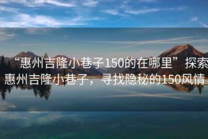 “惠州吉隆小巷子150的在哪里”探索惠州吉隆小巷子，尋找隱秘的150風情