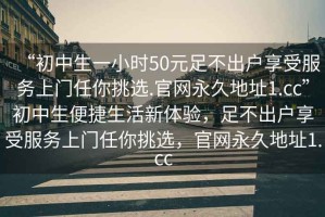 “初中生一小時50元足不出戶享受服務上門任你挑選.官網永久地址1.cc”初中生便捷生活新體驗，足不出戶享受服務上門任你挑選，官網永久地址1.cc